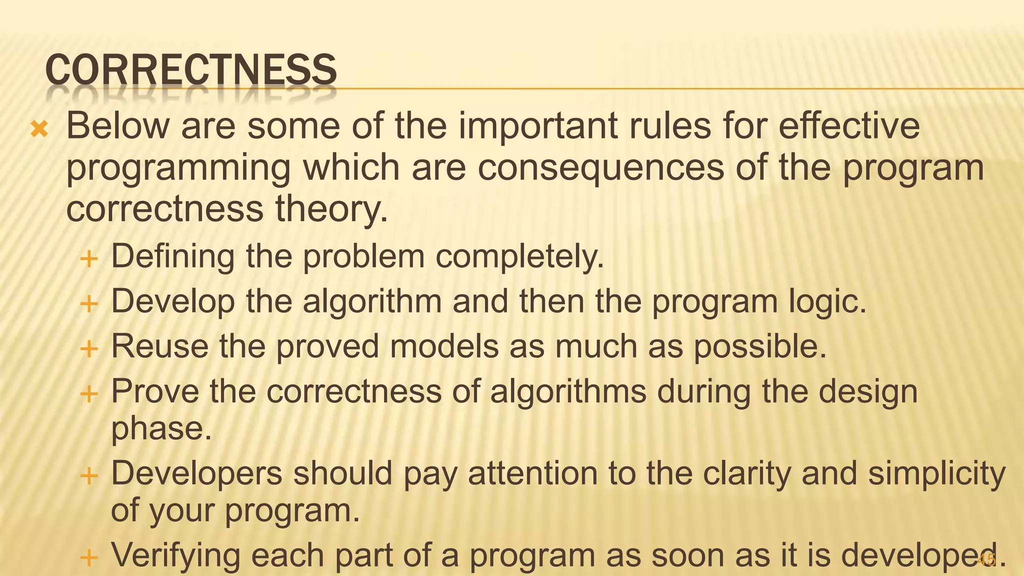 CORRECTNESS
 Below are some of the important rules for effective
programming which are consequences of the program
correctness theory.
 Defining the problem completely.
 Develop the algorithm and then the program logic.
 Reuse the proved models as much as possible.
 Prove the correctness of algorithms during the design
phase.
 Developers should pay attention to the clarity and simplicity
of your program.
 Verifying each part of a program as soon as it is developed.45
 
