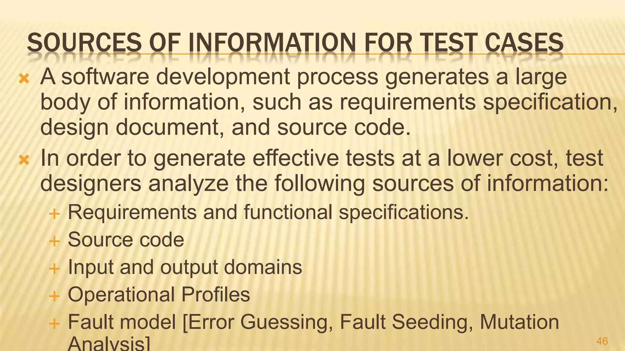 SOURCES OF INFORMATION FOR TEST CASES
 A software development process generates a large
body of information, such as requirements speciﬁcation,
design document, and source code.
 In order to generate effective tests at a lower cost, test
designers analyze the following sources of information:
 Requirements and functional specifications.
 Source code
 Input and output domains
 Operational Profiles
 Fault model [Error Guessing, Fault Seeding, Mutation
46
 