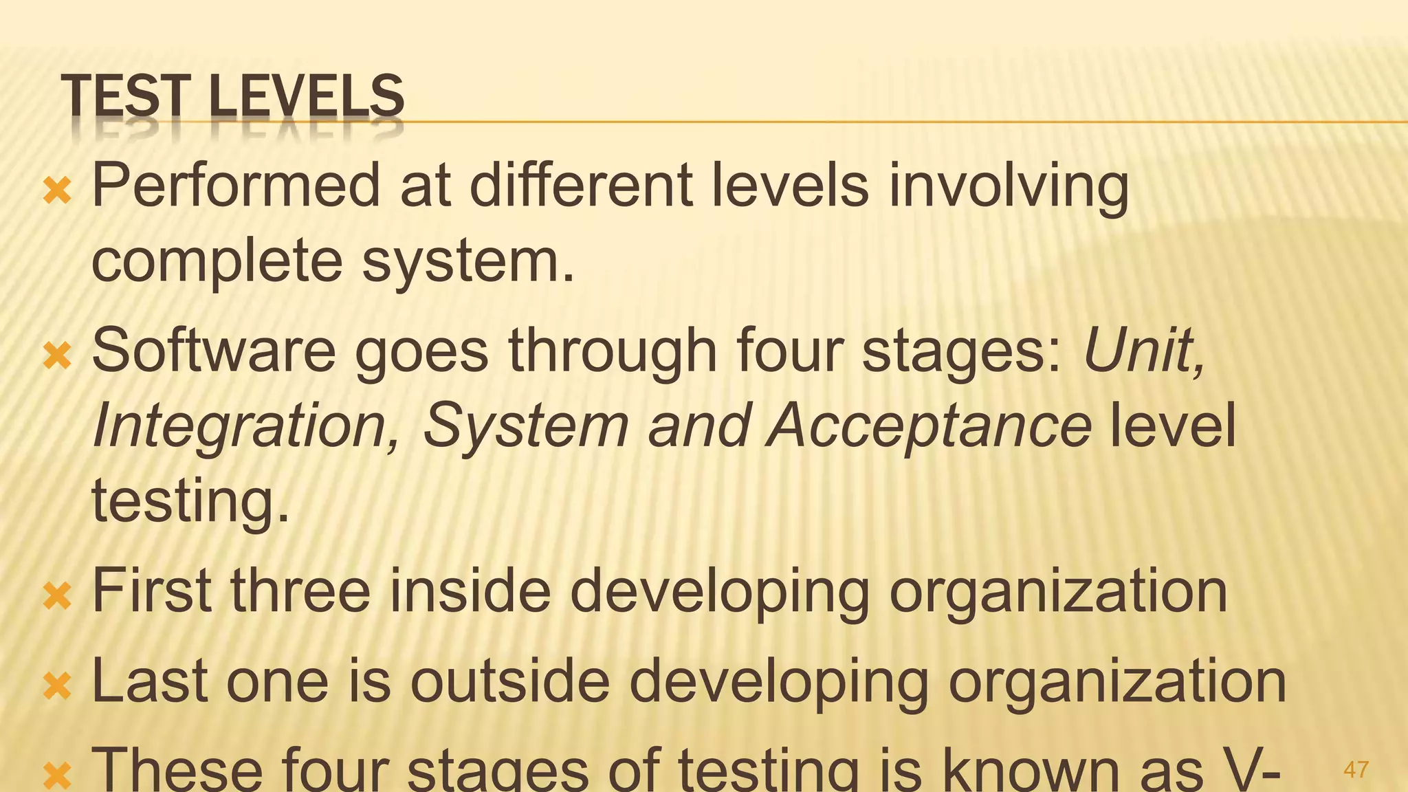 TEST LEVELS
 Performed at different levels involving
complete system.
 Software goes through four stages: Unit,
Integration, System and Acceptance level
testing.
 First three inside developing organization
 Last one is outside developing organization
 These four stages of testing is known as V- 47
 