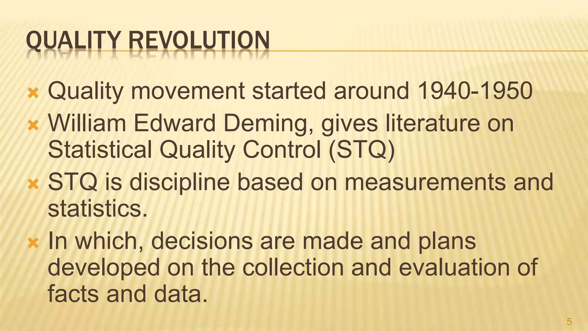 QUALITY REVOLUTION
 Quality movement started around 1940-1950
 William Edward Deming, gives literature on
Statistical Quality Control (STQ)
 STQ is discipline based on measurements and
statistics.
 In which, decisions are made and plans
developed on the collection and evaluation of
facts and data.
5
 