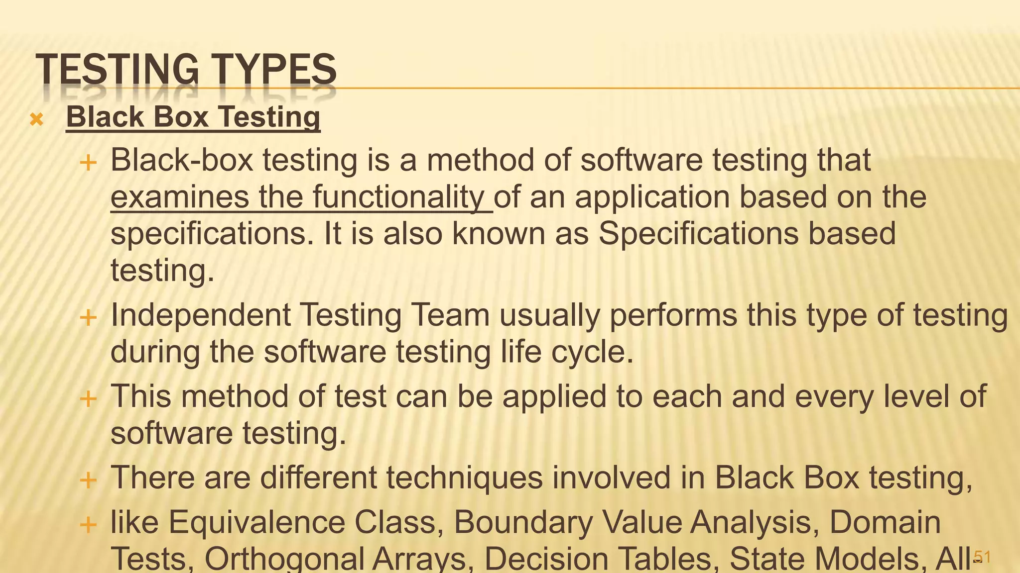 TESTING TYPES
 Black Box Testing
 Black-box testing is a method of software testing that
examines the functionality of an application based on the
specifications. It is also known as Specifications based
testing.
 Independent Testing Team usually performs this type of testing
during the software testing life cycle.
 This method of test can be applied to each and every level of
software testing.
 There are different techniques involved in Black Box testing,
 like Equivalence Class, Boundary Value Analysis, Domain
Tests, Orthogonal Arrays, Decision Tables, State Models, All-51
 