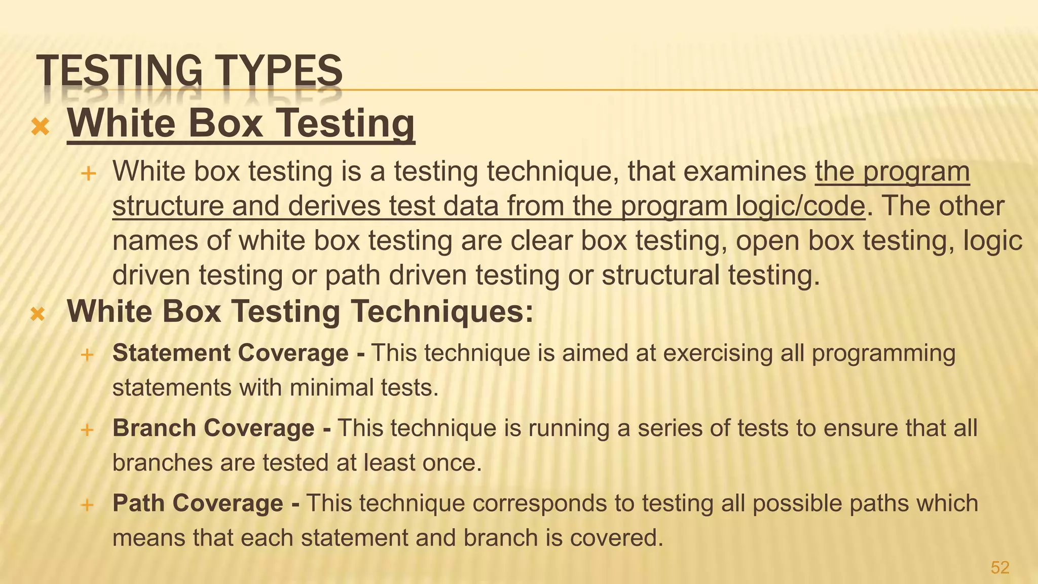 TESTING TYPES
 White Box Testing
 White box testing is a testing technique, that examines the program
structure and derives test data from the program logic/code. The other
names of white box testing are clear box testing, open box testing, logic
driven testing or path driven testing or structural testing.
 White Box Testing Techniques:
 Statement Coverage - This technique is aimed at exercising all programming
statements with minimal tests.
 Branch Coverage - This technique is running a series of tests to ensure that all
branches are tested at least once.
 Path Coverage - This technique corresponds to testing all possible paths which
means that each statement and branch is covered.
52
 