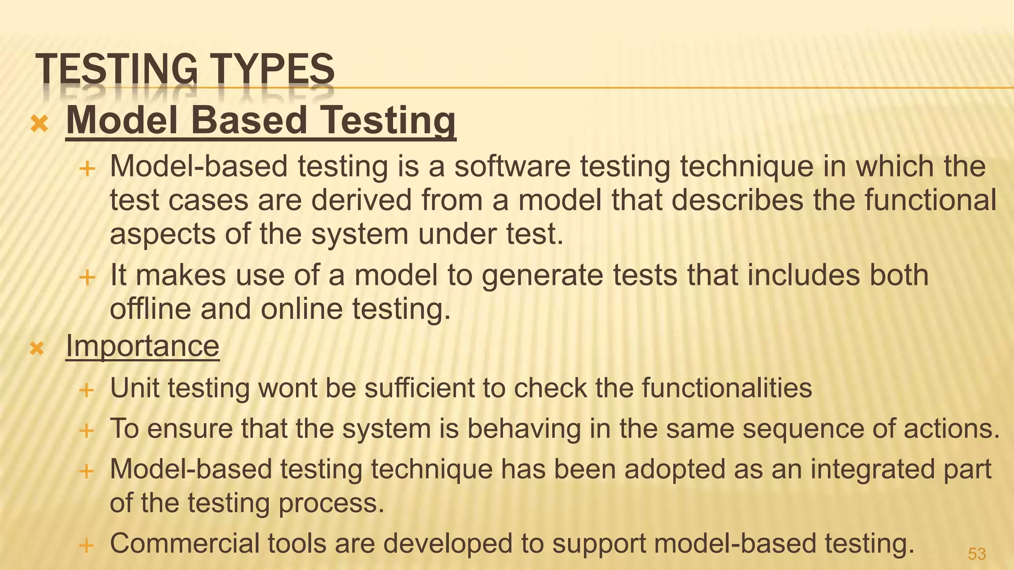 TESTING TYPES
 Model Based Testing
 Model-based testing is a software testing technique in which the
test cases are derived from a model that describes the functional
aspects of the system under test.
 It makes use of a model to generate tests that includes both
offline and online testing.
 Importance
 Unit testing wont be sufficient to check the functionalities
 To ensure that the system is behaving in the same sequence of actions.
 Model-based testing technique has been adopted as an integrated part
of the testing process.
 Commercial tools are developed to support model-based testing. 53
 