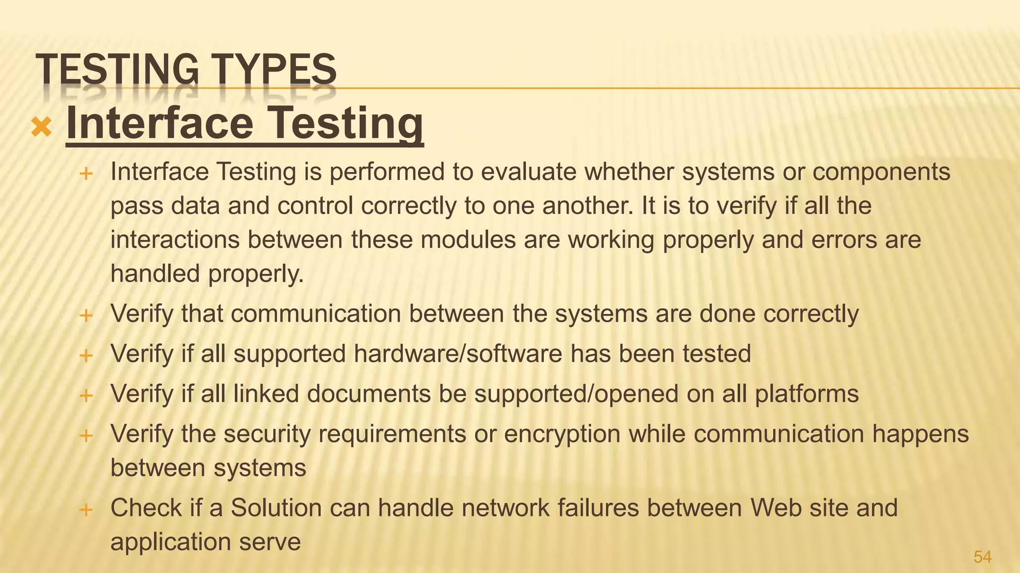 TESTING TYPES
 Interface Testing
 Interface Testing is performed to evaluate whether systems or components
pass data and control correctly to one another. It is to verify if all the
interactions between these modules are working properly and errors are
handled properly.
 Verify that communication between the systems are done correctly
 Verify if all supported hardware/software has been tested
 Verify if all linked documents be supported/opened on all platforms
 Verify the security requirements or encryption while communication happens
between systems
 Check if a Solution can handle network failures between Web site and
application serve 54
 