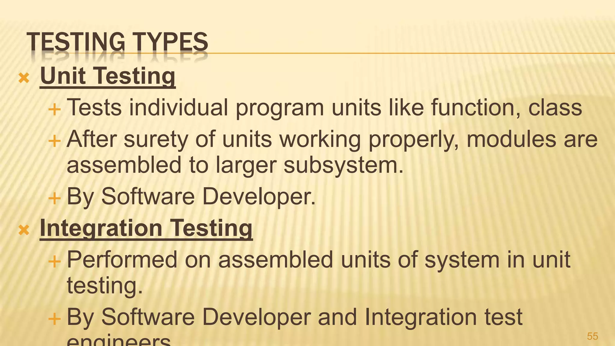 TESTING TYPES
 Unit Testing
 Tests individual program units like function, class
 After surety of units working properly, modules are
assembled to larger subsystem.
 By Software Developer.
 Integration Testing
 Performed on assembled units of system in unit
testing.
 By Software Developer and Integration test
55
 