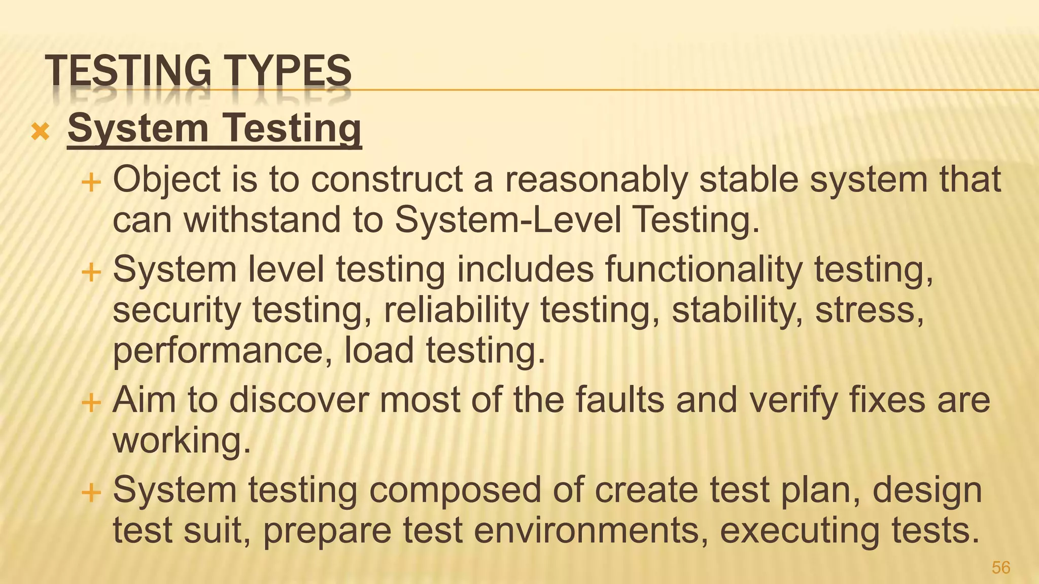 TESTING TYPES
 System Testing
 Object is to construct a reasonably stable system that
can withstand to System-Level Testing.
 System level testing includes functionality testing,
security testing, reliability testing, stability, stress,
performance, load testing.
 Aim to discover most of the faults and verify fixes are
working.
 System testing composed of create test plan, design
test suit, prepare test environments, executing tests.
56
 