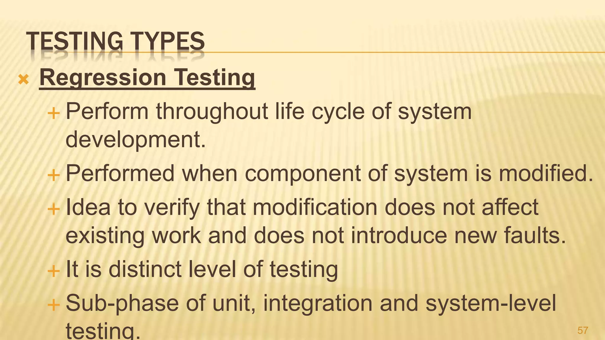TESTING TYPES
 Regression Testing
 Perform throughout life cycle of system
development.
 Performed when component of system is modified.
 Idea to verify that modification does not affect
existing work and does not introduce new faults.
 It is distinct level of testing
 Sub-phase of unit, integration and system-level
testing. 57
 