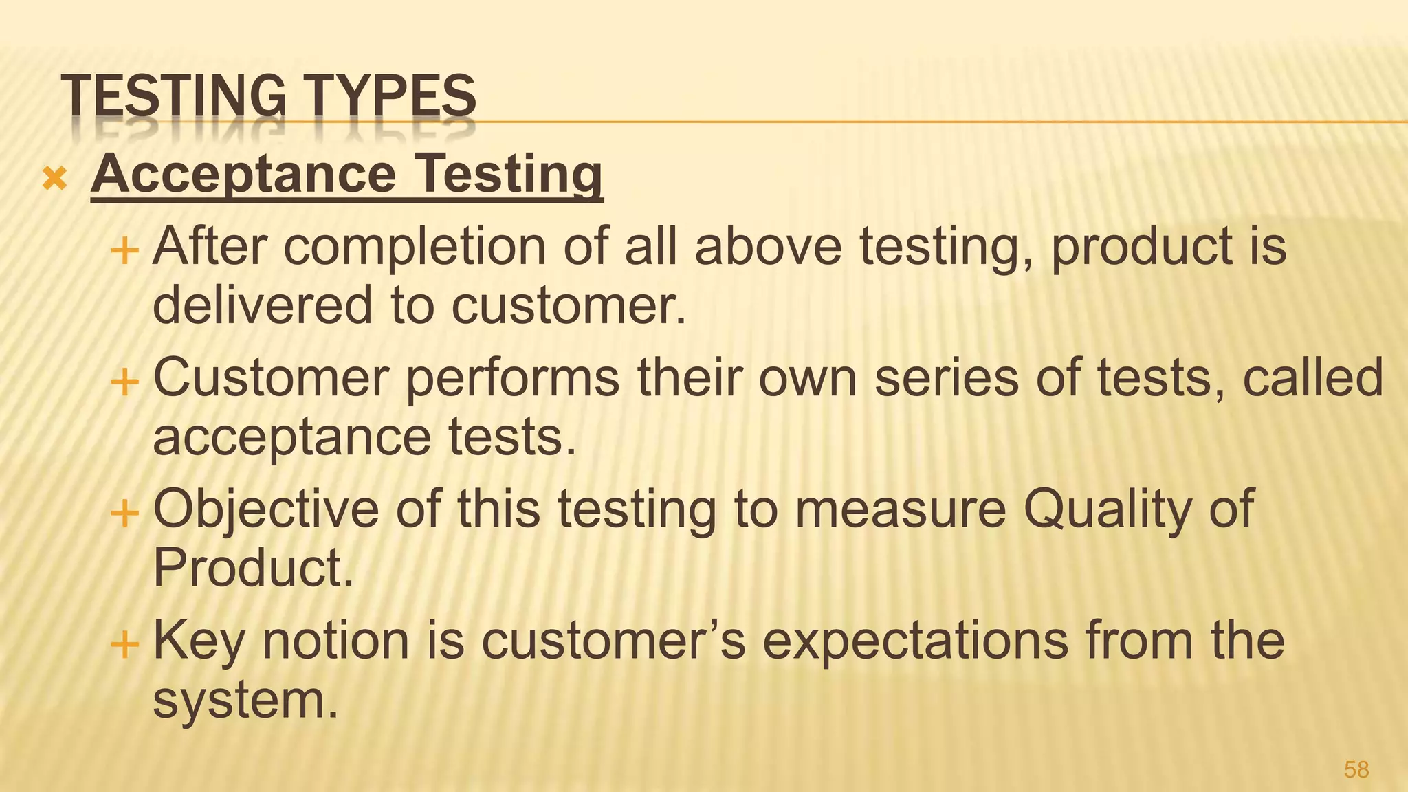 TESTING TYPES
 Acceptance Testing
 After completion of all above testing, product is
delivered to customer.
 Customer performs their own series of tests, called
acceptance tests.
 Objective of this testing to measure Quality of
Product.
 Key notion is customer’s expectations from the
system.
58
 
