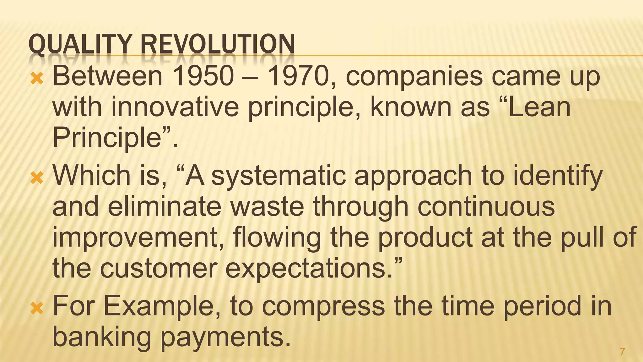 QUALITY REVOLUTION
 Between 1950 – 1970, companies came up
with innovative principle, known as “Lean
Principle”.
 Which is, “A systematic approach to identify
and eliminate waste through continuous
improvement, flowing the product at the pull of
the customer expectations.”
 For Example, to compress the time period in
banking payments. 7
 