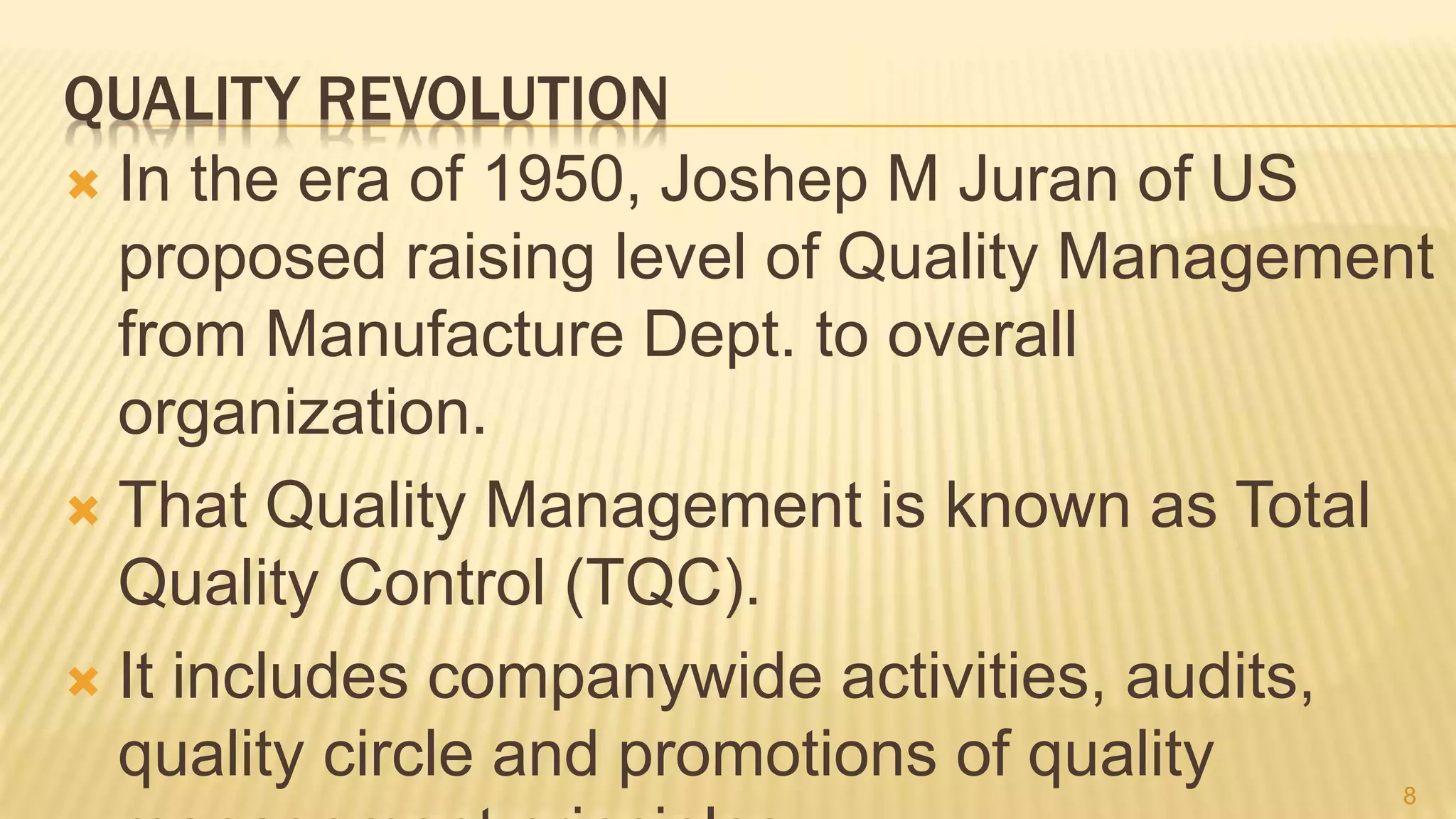 QUALITY REVOLUTION
 In the era of 1950, Joshep M Juran of US
proposed raising level of Quality Management
from Manufacture Dept. to overall
organization.
 That Quality Management is known as Total
Quality Control (TQC).
 It includes companywide activities, audits,
quality circle and promotions of quality 8
 