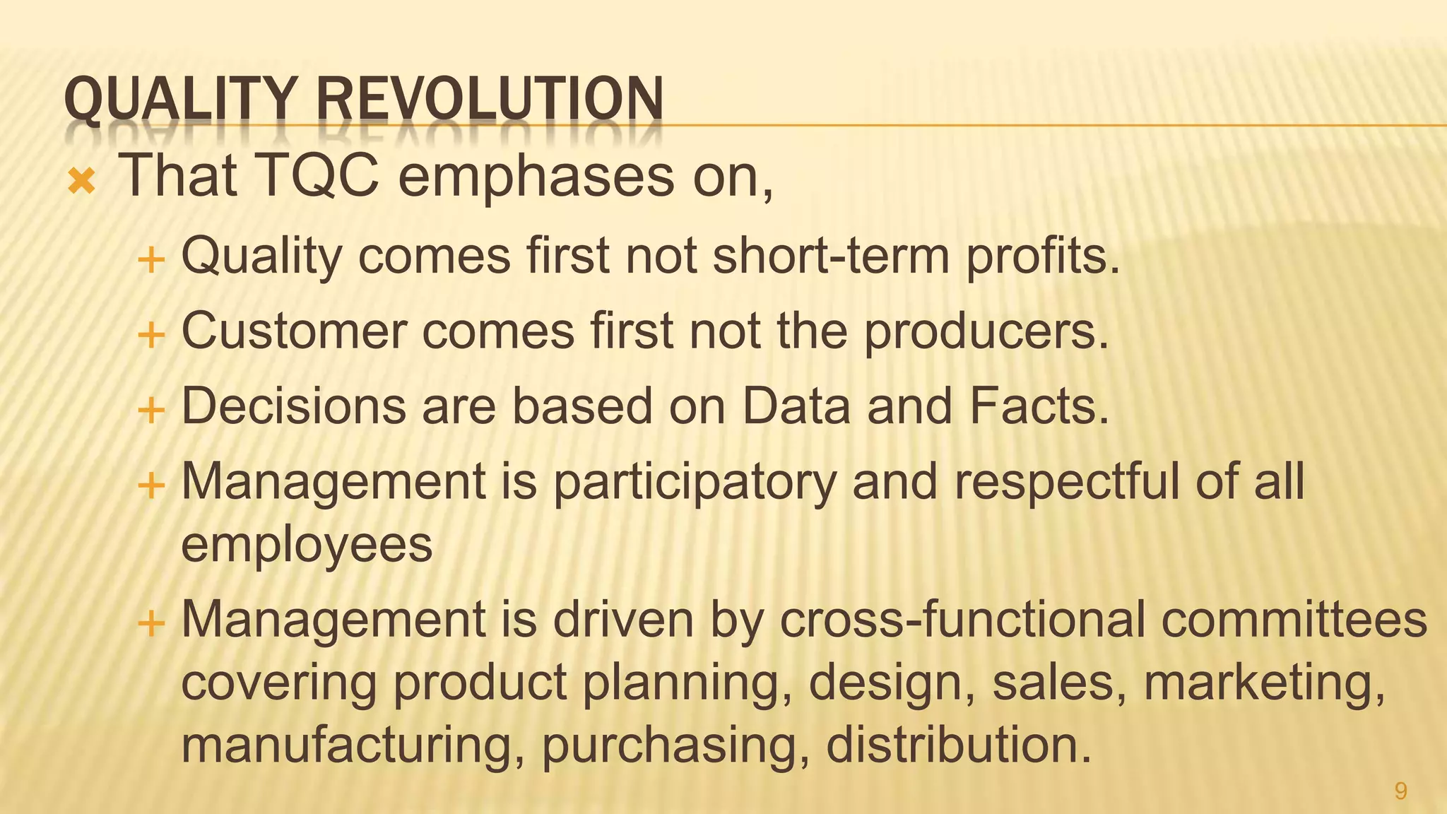 QUALITY REVOLUTION
 That TQC emphases on,
 Quality comes first not short-term profits.
 Customer comes first not the producers.
 Decisions are based on Data and Facts.
 Management is participatory and respectful of all
employees
 Management is driven by cross-functional committees
covering product planning, design, sales, marketing,
manufacturing, purchasing, distribution.
9
 