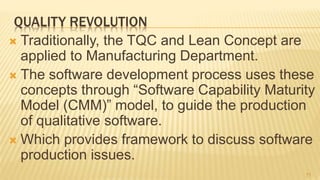 QUALITY REVOLUTION
 Traditionally, the TQC and Lean Concept are
applied to Manufacturing Department.
 The software development process uses these
concepts through “Software Capability Maturity
Model (CMM)” model, to guide the production
of qualitative software.
 Which provides framework to discuss software
production issues.
11
 
