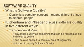 SOFTWARE QUALITY
 What is Software Quality?
 Quality is a complex concept – means different things
to different people.
 Kitchenham and Pfleeger discuss software quality
in five different ways:
 Transcendental View:
 It envisages quality as something that can be recognized but
is difficult to define.
 It can be also applied to complex area of regular life.
 Not specific to only Software Quality.
12
 