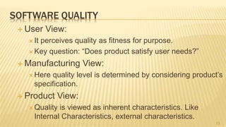 SOFTWARE QUALITY
 User View:
 It perceives quality as fitness for purpose.
 Key question: “Does product satisfy user needs?”
 Manufacturing View:
 Here quality level is determined by considering product’s
specification.
 Product View:
 Quality is viewed as inherent characteristics. Like
Internal Characteristics, external characteristics.
13
 