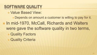 SOFTWARE QUALITY
 Value Based View:
 Depends on amount a customer is willing to pay for it.
 In mid-1970, McCall, Richards and Walters
were gave the software quality in two terms,
 Quality Factors
 Quality Criteria
14
 
