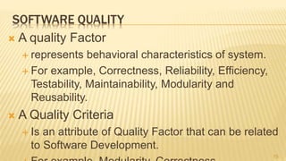 SOFTWARE QUALITY
 A quality Factor
 represents behavioral characteristics of system.
 For example, Correctness, Reliability, Efficiency,
Testability, Maintainability, Modularity and
Reusability.
 A Quality Criteria
 Is an attribute of Quality Factor that can be related
to Software Development.
15
 