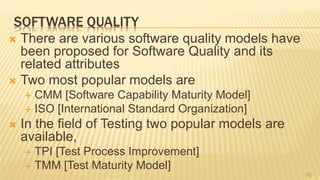 SOFTWARE QUALITY
 There are various software quality models have
been proposed for Software Quality and its
related attributes
 Two most popular models are
 CMM [Software Capability Maturity Model]
 ISO [International Standard Organization]
 In the field of Testing two popular models are
available,
 TPI [Test Process Improvement]
 TMM [Test Maturity Model]
16
 