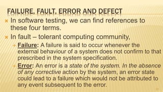 FAILURE, FAULT, ERROR AND DEFECT
 In software testing, we can find references to
these four terms.
 In fault – tolerant computing community,
 Failure: A failure is said to occur whenever the
external behaviour of a system does not confirm to that
prescribed in the system speciﬁcation.
 Error: An error is a state of the system. In the absence
of any corrective action by the system, an error state
could lead to a failure which would not be attributed to
any event subsequent to the error.
17
 
