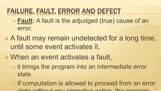 FAILURE, FAULT, ERROR AND DEFECT
 Fault: A fault is the adjudged (true) cause of an
error.
 A fault may remain undetected for a long time,
until some event activates it.
 When an event activates a fault,
 it brings the program into an intermediate error
state.
 If computation is allowed to proceed from an error
18
 