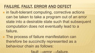 FAILURE, FAULT, ERROR AND DEFECT
 in fault-tolerant computing, corrective actions
can be taken to take a program out of an error
state into a desirable state such that subsequent
computation does not eventually lead to a
failure.
 The process of failure manifestation can
therefore be succinctly represented as a
behaviour chain as follows:
19
 