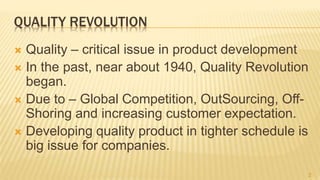 QUALITY REVOLUTION
 Quality – critical issue in product development
 In the past, near about 1940, Quality Revolution
began.
 Due to – Global Competition, OutSourcing, Off-
Shoring and increasing customer expectation.
 Developing quality product in tighter schedule is
big issue for companies.
2
 