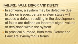 FAILURE, FAULT, ERROR AND DEFECT
 In software, a system may be defective due
to design issues; certain system states will
expose a defect, resulting in the development
of faults are defined as incorrect signal values
or decisions within the system.
 In practical purpose, both term, Defect and
Fault are synonymous terms.
20
 