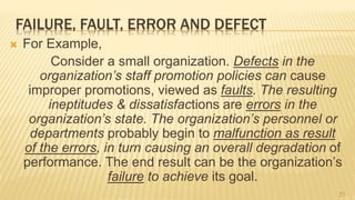 FAILURE, FAULT, ERROR AND DEFECT
 For Example,
Consider a small organization. Defects in the
organization’s staff promotion policies can cause
improper promotions, viewed as faults. The resulting
ineptitudes & dissatisfactions are errors in the
organization’s state. The organization’s personnel or
departments probably begin to malfunction as result
of the errors, in turn causing an overall degradation of
performance. The end result can be the organization’s
failure to achieve its goal.
21
 