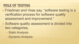 ROLE OF TESTING
 Friedman and Voas say, “software testing is a
verification process for software quality
assessment and improvement.”
 Software quality assessment is divided into
two categories,
 Static Analysis
 Dynamic Analysis
23
 