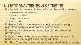 1. STATIC ANALYSIS [ROLE OF TESTING]
 It is based on the examination of a number of documents,
 requirements documents,
 software models,
 design documents
 source code.
 It also includes code review, inspection, walk-through,
algorithm analysis, and proof of correctness.
 It does not involve actual execution of the code under
development.
 Instead, it examines code and reasons over all possible
behaviours that might arise during run time.
 For Ex., Compiler optimizations are standard static analysis.24
 
