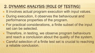 2. DYNAMIC ANALYSIS [ROLE OF TESTING]
 It involves actual program execution with input values.
 During execution, it observes the behavioural and
performance properties of the program.
 For practical considerations, a finite subset of the input
set can be selected.
 Therefore, in testing, we observe program behaviours
and reach a conclusion about the quality of the system.
 Careful selection of a finite test set is crucial to reaching
a reliable conclusion.
25
 