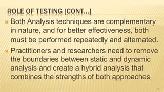 ROLE OF TESTING [CONT…]
 Both Analysis techniques are complementary
in nature, and for better effectiveness, both
must be performed repeatedly and alternated.
 Practitioners and researchers need to remove
the boundaries between static and dynamic
analysis and create a hybrid analysis that
combines the strengths of both approaches
26
 