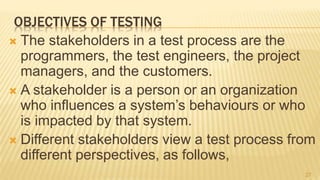 OBJECTIVES OF TESTING
 The stakeholders in a test process are the
programmers, the test engineers, the project
managers, and the customers.
 A stakeholder is a person or an organization
who influences a system’s behaviours or who
is impacted by that system.
 Different stakeholders view a test process from
different perspectives, as follows,
27
 