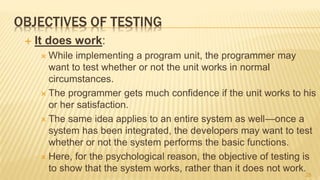 OBJECTIVES OF TESTING
 It does work:
 While implementing a program unit, the programmer may
want to test whether or not the unit works in normal
circumstances.
 The programmer gets much confidence if the unit works to his
or her satisfaction.
 The same idea applies to an entire system as well—once a
system has been integrated, the developers may want to test
whether or not the system performs the basic functions.
 Here, for the psychological reason, the objective of testing is
to show that the system works, rather than it does not work.
28
 