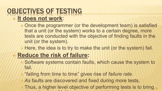 OBJECTIVES OF TESTING
 It does not work:
 Once the programmer (or the development team) is satisﬁed
that a unit (or the system) works to a certain degree, more
tests are conducted with the objective of finding faults in the
unit (or the system).
 Here, the idea is to try to make the unit (or the system) fail.
 Reduce the risk of failure:
 Software systems contain faults, which cause the system to
fail.
 “failing from time to time” gives rise of failure rate.
 As faults are discovered and fixed during more tests,
 Thus, a higher level objective of performing tests is to bring29
 