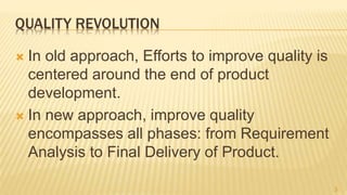 QUALITY REVOLUTION
 In old approach, Efforts to improve quality is
centered around the end of product
development.
 In new approach, improve quality
encompasses all phases: from Requirement
Analysis to Final Delivery of Product.
3
 