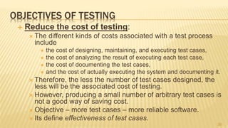 OBJECTIVES OF TESTING
 Reduce the cost of testing:
 The different kinds of costs associated with a test process
include
 the cost of designing, maintaining, and executing test cases,
 the cost of analyzing the result of executing each test case,
 the cost of documenting the test cases,
 and the cost of actually executing the system and documenting it.
 Therefore, the less the number of test cases designed, the
less will be the associated cost of testing.
 However, producing a small number of arbitrary test cases is
not a good way of saving cost.
 Objective – more test cases – more reliable software.
 Its define effectiveness of test cases.
30
 