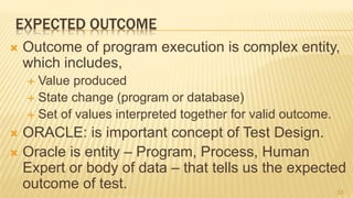 EXPECTED OUTCOME
 Outcome of program execution is complex entity,
which includes,
 Value produced
 State change (program or database)
 Set of values interpreted together for valid outcome.
 ORACLE: is important concept of Test Design.
 Oracle is entity – Program, Process, Human
Expert or body of data – that tells us the expected
outcome of test. 33
 