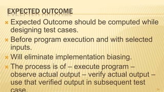 EXPECTED OUTCOME
 Expected Outcome should be computed while
designing test cases.
 Before program execution and with selected
inputs.
 Will eliminate implementation biasing.
 The process is of – execute program –
observe actual output – verify actual output –
use that verified output in subsequent test
34
 
