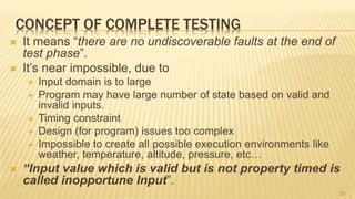 CONCEPT OF COMPLETE TESTING
 It means “there are no undiscoverable faults at the end of
test phase”.
 It’s near impossible, due to
 Input domain is to large
 Program may have large number of state based on valid and
invalid inputs.
 Timing constraint
 Design (for program) issues too complex
 Impossible to create all possible execution environments like
weather, temperature, altitude, pressure, etc…
 “Input value which is valid but is not property timed is
called inopportune Input”.
35
 