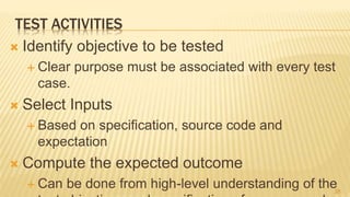 TEST ACTIVITIES
 Identify objective to be tested
 Clear purpose must be associated with every test
case.
 Select Inputs
 Based on specification, source code and
expectation
 Compute the expected outcome
 Can be done from high-level understanding of the38
 