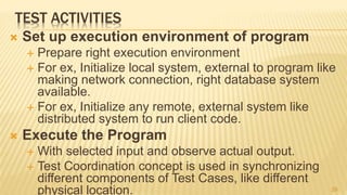 TEST ACTIVITIES
 Set up execution environment of program
 Prepare right execution environment
 For ex, Initialize local system, external to program like
making network connection, right database system
available.
 For ex, Initialize any remote, external system like
distributed system to run client code.
 Execute the Program
 With selected input and observe actual output.
 Test Coordination concept is used in synchronizing
different components of Test Cases, like different
physical location. 39
 