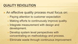 QUALITY REVOLUTION
 An effective quality process must focus on:
 Paying attention to customer expectation
 Making efforts to continuously improve quality.
 Integrate measurement with design and
development.
 Develop system level perspectives with
concentrating on methodology and process.
 Eliminate waste through continuous improvement
4
 