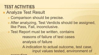 TEST ACTIVITIES
 Analyze Test Result
 Comparison should be precise.
 After analyzing, Test Verdicts should be assigned,
like Pass, Fail, inconclusive.
 Test Report must be written, contains
reasons of failure of test cases
analysis of failure
A indication to actual outcome, test case,
input values tested, environment of 40
 