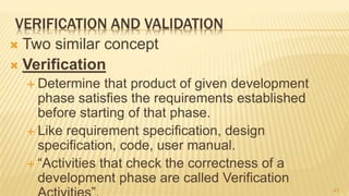 VERIFICATION AND VALIDATION
 Two similar concept
 Verification
 Determine that product of given development
phase satisfies the requirements established
before starting of that phase.
 Like requirement specification, design
specification, code, user manual.
 “Activities that check the correctness of a
development phase are called Verification
41
 