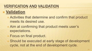VERIFICATION AND VALIDATION
 Validation
 Activities that determine and confirm that product
meets its desired use.
 Aim at confirming that product meets user’s
expectations.
 Focus on final product.
 Should be executed at early stage of development
cycle, not at the end of development cycle.
42
 