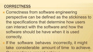 CORRECTNESS
 Correctness from software engineering
perspective can be defined as the stickiness to
the specifications that determine how users
can interact with the software and how the
software should be have when it is used
correctly.
 If the software behaves incorrectly, it might
take considerable amount of time to achieve.44
 
