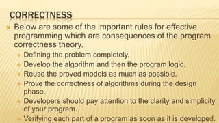 CORRECTNESS
 Below are some of the important rules for effective
programming which are consequences of the program
correctness theory.
 Defining the problem completely.
 Develop the algorithm and then the program logic.
 Reuse the proved models as much as possible.
 Prove the correctness of algorithms during the design
phase.
 Developers should pay attention to the clarity and simplicity
of your program.
 Verifying each part of a program as soon as it is developed.45
 