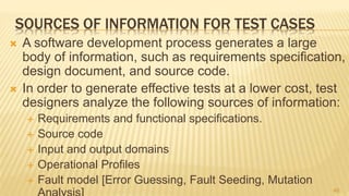 SOURCES OF INFORMATION FOR TEST CASES
 A software development process generates a large
body of information, such as requirements speciﬁcation,
design document, and source code.
 In order to generate effective tests at a lower cost, test
designers analyze the following sources of information:
 Requirements and functional specifications.
 Source code
 Input and output domains
 Operational Profiles
 Fault model [Error Guessing, Fault Seeding, Mutation
46
 