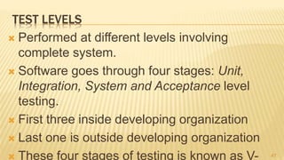 TEST LEVELS
 Performed at different levels involving
complete system.
 Software goes through four stages: Unit,
Integration, System and Acceptance level
testing.
 First three inside developing organization
 Last one is outside developing organization
 These four stages of testing is known as V- 47
 