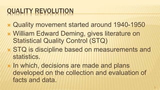 QUALITY REVOLUTION
 Quality movement started around 1940-1950
 William Edward Deming, gives literature on
Statistical Quality Control (STQ)
 STQ is discipline based on measurements and
statistics.
 In which, decisions are made and plans
developed on the collection and evaluation of
facts and data.
5
 